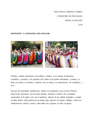 NINA PAOLA CARDONA CORREA
II SEMESTRE DE PSICOLOGIA
DANZA Y FOLCLOR
LUIS
DEFINICIÓN Y TAXONOMÍA DEL FOLCLOR
El folclor, también denominado como folklore o folclore, es el conjunto de tradiciones,
costumbres y canciones, es la expresión de la cultura de un pueblo determinado, su música, su
baile, sus cuentos, sus leyendas, su historia oral, sus chistes, sus supersticiones, sus costumbres, y
su ar
Para que una determinada manifestación cultural sea considerada como un hecho folclórico
deberá tener: transmisión oral de autoría anónima, patrimonio colectivo de la comunidad
representante de la región en la cual se manifiesta, disponer de una utilidad pragmática o cumplir
con fines rituales, debe perdurar por un tiempo largo, disponer de variantes múltiples, contar con
manifestaciones urbanas y rurales y debe fundar una categoría, un estilo, un género.
 