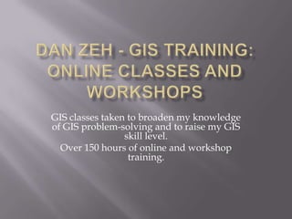 Dan Zeh - Gis Training: Online Classes and Workshops GIS classes taken to broaden my knowledge of GIS problem-solving and to raise my GIS skill level. Over 150 hours of online and workshop training. 