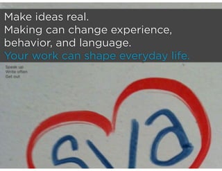 Make ideas real.
Making can change experience,
behavior, and language.
Your work can shape everyday life.
Speak up
Write often
Get out
 