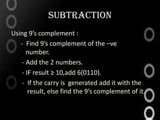 SUBTRACTION
Using 9’s complement :
   - Find 9’s complement of the –ve
      number.
    - Add the 2 numbers.
    - IF result ≥ 10,add 6(0110).
    - If the carry is generated add it with the
       result, else find the 9’s complement of it.
 