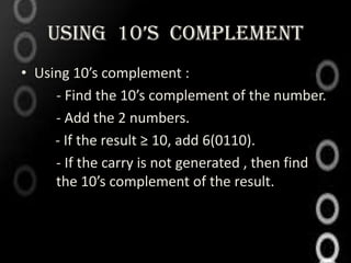 USING 10’S COMPLEMENT
• Using 10’s complement :
     - Find the 10’s complement of the number.
     - Add the 2 numbers.
     - If the result ≥ 10, add 6(0110).
     - If the carry is not generated , then find
     the 10’s complement of the result.
 