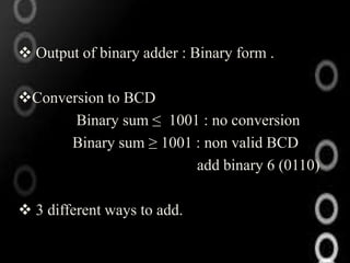  Output of binary adder : Binary form .

Conversion to BCD
       Binary sum ≤ 1001 : no conversion
      Binary sum ≥ 1001 : non valid BCD
                        add binary 6 (0110)

 3 different ways to add.
 