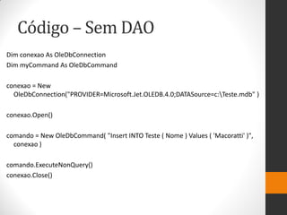 Código – Sem DAO
Dim conexao As OleDbConnection
Dim myCommand As OleDbCommand

conexao = New
  OleDbConnection("PROVIDER=Microsoft.Jet.OLEDB.4.0;DATASource=c:Teste.mdb" )

conexao.Open()

comando = New OleDbCommand( "Insert INTO Teste ( Nome ) Values ( 'Macoratti' )",
  conexao )

comando.ExecuteNonQuery()
conexao.Close()
 