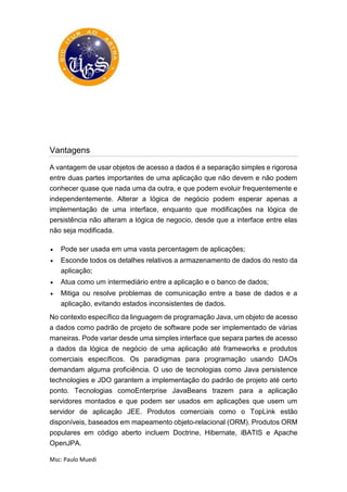 Msc: Paulo Muedi
Vantagens
A vantagem de usar objetos de acesso a dados é a separação simples e rigorosa
entre duas partes importantes de uma aplicação que não devem e não podem
conhecer quase que nada uma da outra, e que podem evoluir frequentemente e
independentemente. Alterar a lógica de negócio podem esperar apenas a
implementação de uma interface, enquanto que modificações na lógica de
persistência não alteram a lógica de negocio, desde que a interface entre elas
não seja modificada.
 Pode ser usada em uma vasta percentagem de aplicações;
 Esconde todos os detalhes relativos a armazenamento de dados do resto da
aplicação;
 Atua como um intermediário entre a aplicação e o banco de dados;
 Mitiga ou resolve problemas de comunicação entre a base de dados e a
aplicação, evitando estados inconsistentes de dados.
No contexto específico da linguagem de programação Java, um objeto de acesso
a dados como padrão de projeto de software pode ser implementado de várias
maneiras. Pode variar desde uma simples interface que separa partes de acesso
a dados da lógica de negócio de uma aplicação até frameworks e produtos
comerciais específicos. Os paradigmas para programação usando DAOs
demandam alguma proficiência. O uso de tecnologias como Java persistence
technologies e JDO garantem a implementação do padrão de projeto até certo
ponto. Tecnologias comoEnterprise JavaBeans trazem para a aplicação
servidores montados e que podem ser usados em aplicações que usem um
servidor de aplicação JEE. Produtos comerciais como o TopLink estão
disponíveis, baseados em mapeamento objeto-relacional (ORM). Produtos ORM
populares em código aberto incluem Doctrine, Hibernate, iBATIS e Apache
OpenJPA.
 