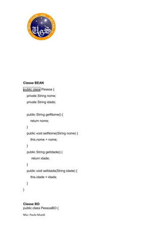 Msc: Paulo Muedi
Classe BEAN
public class Pessoa {
private String nome;
private String idade;
public String getNome() {
return nome;
}
public void setNome(String nome) {
this.nome = nome;
}
public String getIdade() {
return idade;
}
public void setIdade(String idade) {
this.idade = idade;
}
}
Classe BO
public class PessoaBO {
 