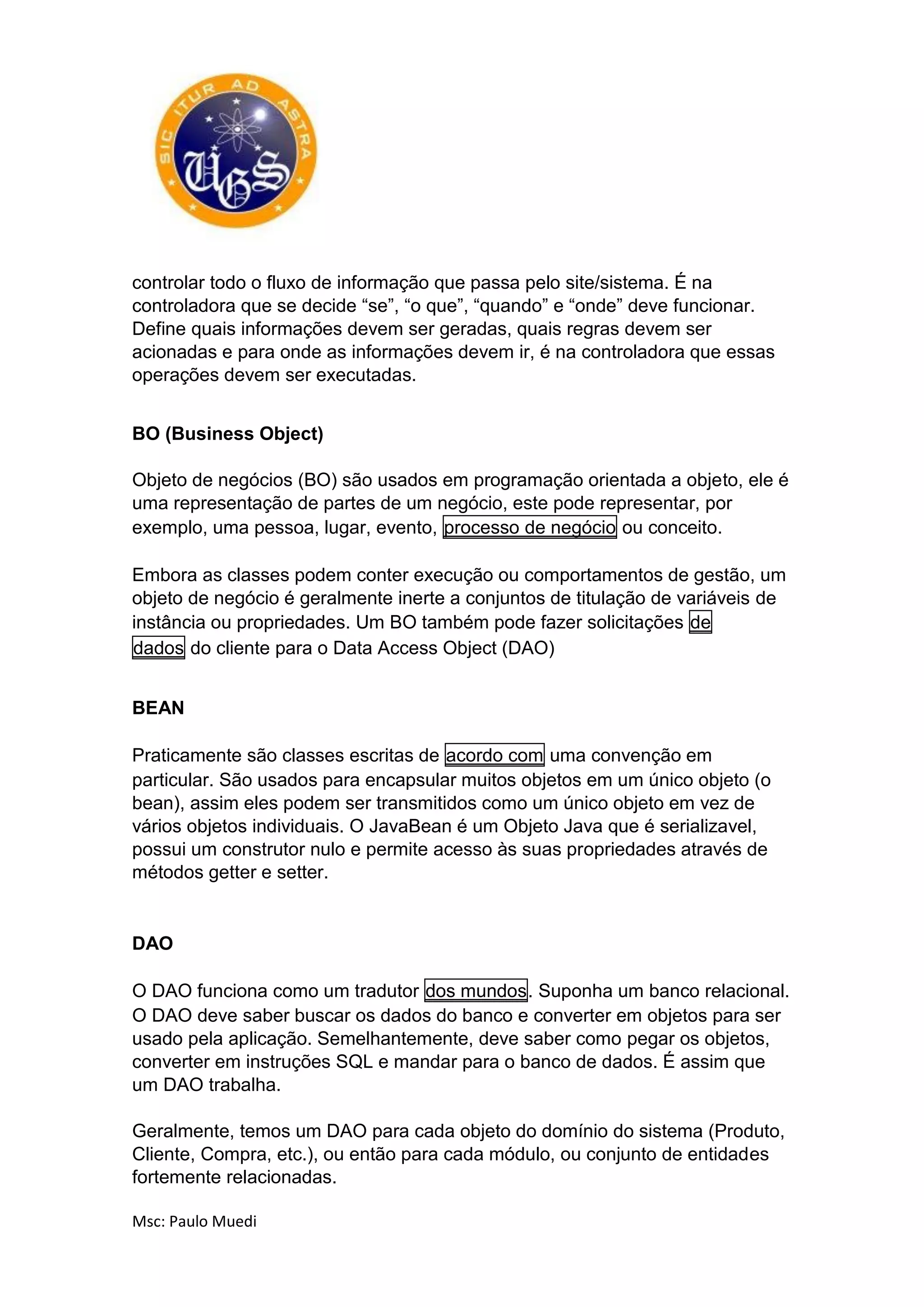 Msc: Paulo Muedi
controlar todo o fluxo de informação que passa pelo site/sistema. É na
controladora que se decide “se”, “o que”, “quando” e “onde” deve funcionar.
Define quais informações devem ser geradas, quais regras devem ser
acionadas e para onde as informações devem ir, é na controladora que essas
operações devem ser executadas.
BO (Business Object)
Objeto de negócios (BO) são usados em programação orientada a objeto, ele é
uma representação de partes de um negócio, este pode representar, por
exemplo, uma pessoa, lugar, evento, processo de negócio ou conceito.
Embora as classes podem conter execução ou comportamentos de gestão, um
objeto de negócio é geralmente inerte a conjuntos de titulação de variáveis de
instância ou propriedades. Um BO também pode fazer solicitações de
dados do cliente para o Data Access Object (DAO)
BEAN
Praticamente são classes escritas de acordo com uma convenção em
particular. São usados para encapsular muitos objetos em um único objeto (o
bean), assim eles podem ser transmitidos como um único objeto em vez de
vários objetos individuais. O JavaBean é um Objeto Java que é serializavel,
possui um construtor nulo e permite acesso às suas propriedades através de
métodos getter e setter.
DAO
O DAO funciona como um tradutor dos mundos. Suponha um banco relacional.
O DAO deve saber buscar os dados do banco e converter em objetos para ser
usado pela aplicação. Semelhantemente, deve saber como pegar os objetos,
converter em instruções SQL e mandar para o banco de dados. É assim que
um DAO trabalha.
Geralmente, temos um DAO para cada objeto do domínio do sistema (Produto,
Cliente, Compra, etc.), ou então para cada módulo, ou conjunto de entidades
fortemente relacionadas.
 