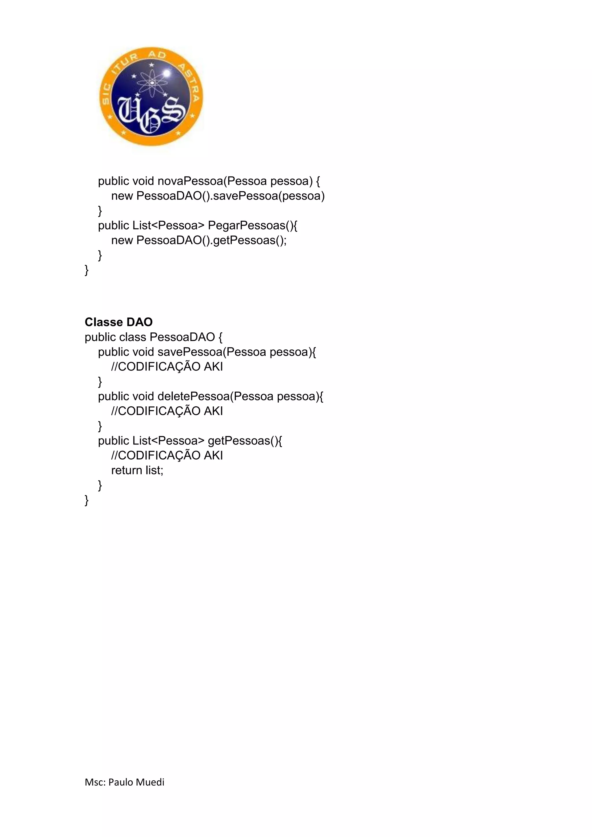 Msc: Paulo Muedi
public void novaPessoa(Pessoa pessoa) {
new PessoaDAO().savePessoa(pessoa)
}
public List<Pessoa> PegarPessoas(){
new PessoaDAO().getPessoas();
}
}
Classe DAO
public class PessoaDAO {
public void savePessoa(Pessoa pessoa){
//CODIFICAÇÃO AKI
}
public void deletePessoa(Pessoa pessoa){
//CODIFICAÇÃO AKI
}
public List<Pessoa> getPessoas(){
//CODIFICAÇÃO AKI
return list;
}
}
 