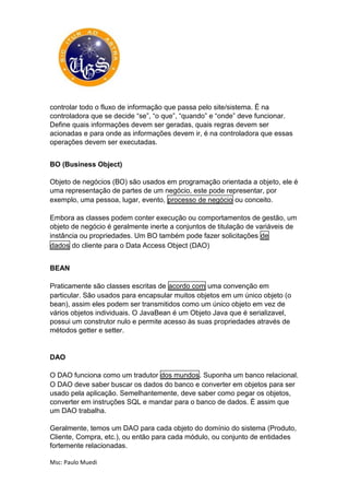 Msc: Paulo Muedi
controlar todo o fluxo de informação que passa pelo site/sistema. É na
controladora que se decide “se”, “o que”, “quando” e “onde” deve funcionar.
Define quais informações devem ser geradas, quais regras devem ser
acionadas e para onde as informações devem ir, é na controladora que essas
operações devem ser executadas.
BO (Business Object)
Objeto de negócios (BO) são usados em programação orientada a objeto, ele é
uma representação de partes de um negócio, este pode representar, por
exemplo, uma pessoa, lugar, evento, processo de negócio ou conceito.
Embora as classes podem conter execução ou comportamentos de gestão, um
objeto de negócio é geralmente inerte a conjuntos de titulação de variáveis de
instância ou propriedades. Um BO também pode fazer solicitações de
dados do cliente para o Data Access Object (DAO)
BEAN
Praticamente são classes escritas de acordo com uma convenção em
particular. São usados para encapsular muitos objetos em um único objeto (o
bean), assim eles podem ser transmitidos como um único objeto em vez de
vários objetos individuais. O JavaBean é um Objeto Java que é serializavel,
possui um construtor nulo e permite acesso às suas propriedades através de
métodos getter e setter.
DAO
O DAO funciona como um tradutor dos mundos. Suponha um banco relacional.
O DAO deve saber buscar os dados do banco e converter em objetos para ser
usado pela aplicação. Semelhantemente, deve saber como pegar os objetos,
converter em instruções SQL e mandar para o banco de dados. É assim que
um DAO trabalha.
Geralmente, temos um DAO para cada objeto do domínio do sistema (Produto,
Cliente, Compra, etc.), ou então para cada módulo, ou conjunto de entidades
fortemente relacionadas.
 