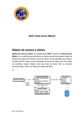 Msc: Paulo Muedi
DAO ( Date Acess Object)
Objeto de acesso a dados
Objeto de acesso a dados (ou simplesmente DAO, acrônimo de Data Access
Object), é um padrão para persistência de dados que permite separar regras de
negócio das regras de acesso a banco de dados. Numa aplicação que utilize a
arquitetura MVC, todas as funcionalidades de bancos de dados, tais como obter
as conexões, mapear objetos Java para tipos de dados SQL ou executar
comandos SQL, devem ser feitas por classes de DAO.
Ex:
 