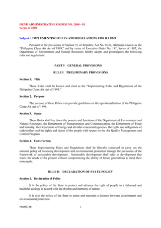 PRIME-M4 1
DENR ADMINISTRATIVE ORDER NO. 2000 - 81
Series of 2000
Subject : IMPLEMENTING RULES AND REGULATIONS FOR RA 8749
Pursuant to the provisions of Section 51 of Republic Act No. 8749, otherwise known as the
“Philippine Clean Air Act of 1999,” and by virtue of Executive Order No. 192, Series of 1987, the
Department of Environment and Natural Resources hereby adopts and promulgates the following
rules and regulations:
PART I GENERAL PROVISIONS
RULE I PRELIMINARY PROVISIONS
Section 1. Title
These Rules shall be known and cited as the “Implementing Rules and Regulations of the
Philippine Clean Air Act of 1999.”
Section 2. Purpose
The purpose of these Rules is to provide guidelines on the operationalization of the Philippine
Clean Air Act of 1999.
Section 3. Scope
These Rules shall lay down the powers and functions of the Department of Environment and
Natural Resources, the Department of Transportation and Communication, the Department of Trade
and Industry, the Department of Energy and all other concerned agencies, the rights and obligations of
stakeholders and the rights and duties of the people with respect to the Air Quality Management and
Control Program.
Section 4. Construction
These Implementing Rules and Regulations shall be liberally construed to carry out the
national policy of balancing development and environmental protection through the pursuance of the
framework of sustainable development. Sustainable development shall refer to development that
meets the needs of the present without compromising the ability of future generations to meet their
own needs.
RULE II DECLARATION OF STATE POLICY
Section 1. Declaration of Policy
It is the policy of the State to protect and advance the right of people to a balanced and
healthful ecology in accord with the rhythm and harmony of nature.
It is also the policy of the State to attain and maintain a balance between development and
environmental protection.
 