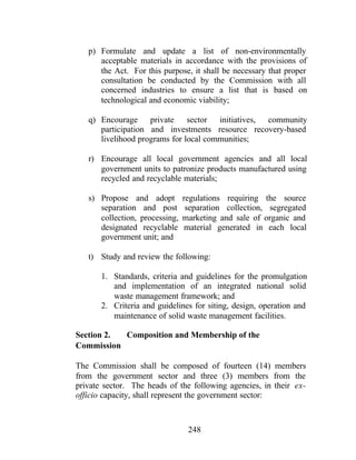 248
p) Formulate and update a list of non-environmentally
acceptable materials in accordance with the provisions of
the Act. For this purpose, it shall be necessary that proper
consultation be conducted by the Commission with all
concerned industries to ensure a list that is based on
technological and economic viability;
q) Encourage private sector initiatives, community
participation and investments resource recovery-based
livelihood programs for local communities;
r) Encourage all local government agencies and all local
government units to patronize products manufactured using
recycled and recyclable materials;
s) Propose and adopt regulations requiring the source
separation and post separation collection, segregated
collection, processing, marketing and sale of organic and
designated recyclable material generated in each local
government unit; and
t) Study and review the following:
1. Standards, criteria and guidelines for the promulgation
and implementation of an integrated national solid
waste management framework; and
2. Criteria and guidelines for siting, design, operation and
maintenance of solid waste management facilities.
Section 2. Composition and Membership of the
Commission
The Commission shall be composed of fourteen (14) members
from the government sector and three (3) members from the
private sector. The heads of the following agencies, in their ex-
officio capacity, shall represent the government sector:
 