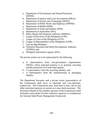 249
a. Department of Environment and Natural Resources
(DENR);
b. Department of Interior and Local Government (DILG);
c. Department of Science and Technology (DOST);
d. Department of Public Works and Highways (DPWH);
e. Department of Health (DOH);
f. Department of Trade and Industry (DTI);
g. Department of Agriculture (DA);
h. Metro Manila Development Authority (MMDA);
i. League of Provinces of the Philippines (LPP);
j. League of Cities of the Philippines (LCP);
k. League of Municipalities of the Philippines (LMP);
l. Liga ng Mga Barangay;
m. Technical Education and Skills Development Authority
(TESDA); and
n. Philippine Information Agency (PIA).
The private sectors are to be represented by the following:
a. A representative from non-government organizations
(NGOs) whose principal purpose is to promote recycling
and the protection of air and water quality;
b. A representative from the recycling industry; and
c. A representative from the manufacturing or packaging
industry.
The Department Secretary and a private sector representative of
the Commission shall serve as chairman and vice-chairman,
respectively. The Commission may, from time to time, call on any
other concerned agencies or sectors as it may deem necessary. The
Secretaries/Heads of the member agencies of the Commission shall
formulate action plans for their respective agencies to complement
the National Solid Waste Management Framework.
 