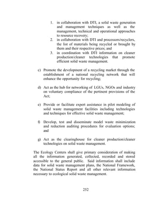 252
1. in collaboration with DTI, a solid waste generation
and management techniques as well as the
management, technical and operational approaches
to resource recovery;
2. in collaboration with DTI and processors/recyclers,
the list of materials being recycled or brought by
them and their respective prices; and
3. in coordination with DTI information on cleaner
production/cleaner technologies that promote
efficient solid waste management.
c) Promote the development of a recycling market through the
establishment of a national recycling network that will
enhance the opportunity for recycling;
d) Act as the hub for networking of LGUs, NGOs and industry
on voluntary compliance of the pertinent provisions of the
Act;
e) Provide or facilitate expert assistance in pilot modeling of
solid waste management facilities including technologies
and techniques for effective solid waste management;
f) Develop, test and disseminate model waste minimization
and reduction auditing procedures for evaluation options;
and
g) Act as the clearinghouse for cleaner production/cleaner
technologies on solid waste management.
The Ecology Centers shall give primary consideration of making
all the information generated, collected, recorded and stored
accessible to the general public. Said information shall include
data for solid waste management plans, the National Framework,
the National Status Report and all other relevant information
necessary to ecological solid waste management.
 