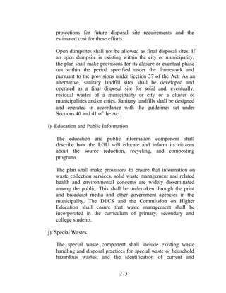 273
projections for future disposal site requirements and the
estimated cost for these efforts.
Open dumpsites shall not be allowed as final disposal sites. If
an open dumpsite is existing within the city or municipality,
the plan shall make provisions for its closure or eventual phase
out within the period specified under the framework and
pursuant to the provisions under Section 37 of the Act. As an
alternative, sanitary landfill sites shall be developed and
operated as a final disposal site for solid and, eventually,
residual wastes of a municipality or city or a cluster of
municipalities and/or cities. Sanitary landfills shall be designed
and operated in accordance with the guidelines set under
Sections 40 and 41 of the Act.
i) Education and Public Information
The education and public information component shall
describe how the LGU will educate and inform its citizens
about the source reduction, recycling, and composting
programs.
The plan shall make provisions to ensure that information on
waste collection services, solid waste management and related
health and environmental concerns are widely disseminated
among the public. This shall be undertaken through the print
and broadcast media and other government agencies in the
municipality. The DECS and the Commission on Higher
Education shall ensure that waste management shall be
incorporated in the curriculum of primary, secondary and
college students.
j) Special Wastes
The special waste component shall include existing waste
handling and disposal practices for special waste or household
hazardous wastes, and the identification of current and
 