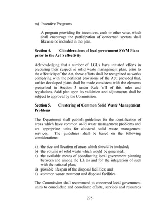 275
m) Incentive Programs
A program providing for incentives, cash or other wise, which
shall encourage the participation of concerned sectors shall
likewise be included in the plan.
Section 4. Considerations of local government SWM Plans
prior to the Act’s effectivity
Acknowledging that a number of LGUs have initiated efforts in
preparing their respective solid waste management plan, prior to
the effectivity of the Act, these efforts shall be recognized as works
complying with the pertinent provisions of the Act; provided that,
earlier developed plans shall be made consistent with the elements
prescribed in Section 3 under Rule VII of this rules and
regulations. Said plan upon its validation and adjustments shall be
subject to approval by the Commission.
Section 5. Clustering of Common Solid Waste Management
Problems
The Department shall publish guidelines for the identification of
areas which have common solid waste management problems and
are appropriate units for clustered solid waste management
services. The guidelines shall be based on the following
considerations:
a) the size and location of areas which should be included;
b) the volume of solid waste which would be generated;
c) the available means of coordinating local government planning
between and among the LGUs and for the integration of such
with the national plan;
d) possible lifespan of the disposal facilities; and
e) common waste treatment and disposal facilities
The Commission shall recommend to concerned local government
units to consolidate and coordinate efforts, services and resources
 