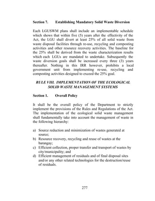 277
Section 7. Establishing Mandatory Solid Waste Diversion
Each LGUSWM plans shall include an implementable schedule
which shows that within five (5) years after the effectivity of the
Act, the LGU shall divert at least 25% of all solid waste from
waste disposal facilities through re-use, recycling and composting
activities and other resource recovery activities. The baseline for
the 25% shall be derived from the waste characterization results
which each LGUs are mandated to undertake. Subsequently the
waste diversion goals shall be increased every three (3) years
thereafter. Nothing in this IRR however, prohibits a local
government unit from implementing re-use, recycling and
composting activities designed to exceed the 25% goal.
RULE VIII. IMPLEMENTATION OF THE ECOLOGICAL
SOLID WASTE MANAGEMENT SYSTEMS
Section 1. Overall Policy
It shall be the overall policy of the Department to strictly
implement the provisions of the Rules and Regulations of the Act.
The implementation of the ecological solid waste management
shall fundamentally take into account the management of waste in
the following hierarchy:
a) Source reduction and minimization of wastes generated at
source;
b) Resource recovery, recycling and reuse of wastes at the
barangay;
c) Efficient collection, proper transfer and transport of wastes by
city/municipality; and
d) Efficient management of residuals and of final disposal sites
and/or any other related technologies for the destruction/reuse
of residuals.
 