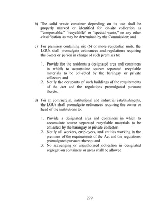 279
b) The solid waste container depending on its use shall be
properly marked or identified for on-site collection as
“compostable,” “recyclable” or “special waste,” or any other
classification as may be determined by the Commission; and
c) For premises containing six (6) or more residential units, the
LGUs shall promulgate ordinances and regulations requiring
the owner or person in charge of such premises to:
1. Provide for the residents a designated area and containers
in which to accumulate source separated recyclable
materials to be collected by the barangay or private
collector; and
2. Notify the occupants of such buildings of the requirements
of the Act and the regulations promulgated pursuant
thereto.
d) For all commercial, institutional and industrial establishments,
the LGUs shall promulgate ordinances requiring the owner or
head of the institutions to:
1. Provide a designated area and containers in which to
accumulate source separated recyclable materials to be
collected by the barangay or private collector;
2. Notify all workers, employees, and entities working in the
premises of the requirements of the Act and the regulations
promulgated pursuant thereto; and
3. No scavenging or unauthorized collection in designated
segregation containers or areas shall be allowed.
 