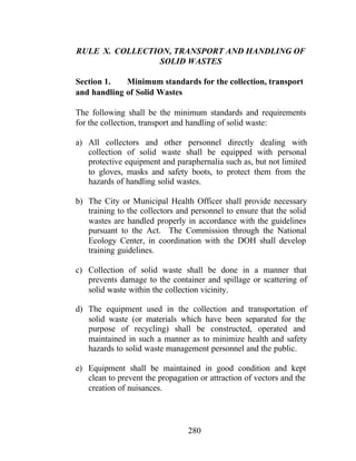 280
RULE X. COLLECTION, TRANSPORT AND HANDLING OF
SOLID WASTES
Section 1. Minimum standards for the collection, transport
and handling of Solid Wastes
The following shall be the minimum standards and requirements
for the collection, transport and handling of solid waste:
a) All collectors and other personnel directly dealing with
collection of solid waste shall be equipped with personal
protective equipment and paraphernalia such as, but not limited
to gloves, masks and safety boots, to protect them from the
hazards of handling solid wastes.
b) The City or Municipal Health Officer shall provide necessary
training to the collectors and personnel to ensure that the solid
wastes are handled properly in accordance with the guidelines
pursuant to the Act. The Commission through the National
Ecology Center, in coordination with the DOH shall develop
training guidelines.
c) Collection of solid waste shall be done in a manner that
prevents damage to the container and spillage or scattering of
solid waste within the collection vicinity.
d) The equipment used in the collection and transportation of
solid waste (or materials which have been separated for the
purpose of recycling) shall be constructed, operated and
maintained in such a manner as to minimize health and safety
hazards to solid waste management personnel and the public.
e) Equipment shall be maintained in good condition and kept
clean to prevent the propagation or attraction of vectors and the
creation of nuisances.
 