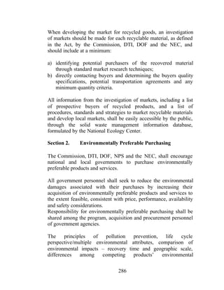 286
When developing the market for recycled goods, an investigation
of markets should be made for each recyclable material, as defined
in the Act, by the Commission, DTI, DOF and the NEC, and
should include at a minimum:
a) identifying potential purchasers of the recovered material
through standard market research techniques;
b) directly contacting buyers and determining the buyers quality
specifications, potential transportation agreements and any
minimum quantity criteria.
All information from the investigation of markets, including a list
of prospective buyers of recycled products, and a list of
procedures, standards and strategies to market recyclable materials
and develop local markets, shall be easily accessible by the public,
through the solid waste management information database,
formulated by the National Ecology Center.
Section 2. Environmentally Preferable Purchasing
The Commission, DTI, DOF, NPS and the NEC, shall encourage
national and local governments to purchase environmentally
preferable products and services.
All government personnel shall seek to reduce the environmental
damages associated with their purchases by increasing their
acquisition of environmentally preferable products and services to
the extent feasible, consistent with price, performance, availability
and safety considerations.
Responsibility for environmentally preferable purchasing shall be
shared among the program, acquisition and procurement personnel
of government agencies.
The principles of pollution prevention, life cycle
perspective/multiple environmental attributes, comparison of
environmental impacts – recovery time and geographic scale,
differences among competing products’ environmental
 