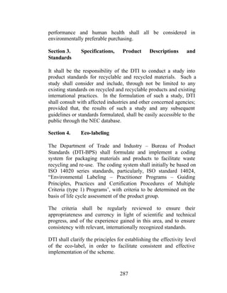 287
performance and human health shall all be considered in
environmentally preferable purchasing.
Section 3. Specifications, Product Descriptions and
Standards
It shall be the responsibility of the DTI to conduct a study into
product standards for recyclable and recycled materials. Such a
study shall consider and include, through not be limited to any
existing standards on recycled and recyclable products and existing
international practices. In the formulation of such a study, DTI
shall consult with affected industries and other concerned agencies;
provided that, the results of such a study and any subsequent
guidelines or standards formulated, shall be easily accessible to the
public through the NEC database.
Section 4. Eco-labeling
The Department of Trade and Industry – Bureau of Product
Standards (DTI-BPS) shall formulate and implement a coding
system for packaging materials and products to facilitate waste
recycling and re-use. The coding system shall initially be based on
ISO 14020 series standards, particularly, ISO standard 14024,
“Environmental Labeling – Practitioner Programs – Guiding
Principles, Practices and Certification Procedures of Multiple
Criteria (type 1) Programs’, with criteria to be determined on the
basis of life cycle assessment of the product group.
The criteria shall be regularly reviewed to ensure their
appropriateness and currency in light of scientific and technical
progress, and of the experience gained in this area, and to ensure
consistency with relevant, internationally recognized standards.
DTI shall clarify the principles for establishing the effectivity level
of the eco-label, in order to facilitate consistent and effective
implementation of the scheme.
 