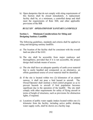 292
k) Open dumpsites that do not comply with siting requirements of
this Section shall be closed immediately. A replacement
facility shall be, at a minimum, a controlled dump and shall
meet the requirements of Rule XIII, and other applicable
provisions of the IRR
RULE XIV OPERATIONSOF SANITARY LANDFILLS
Section 1. Minimum Considerations for Siting and
Designing Sanitary Landfills
The following guidelines, standards and criteria shall be applied in
siting and designing sanitary landfills:
a) The location of the facility shall be consistent with the overall
land use plan of the LGU.
b) The site shall be accessible from major roadways and
thoroughfares, provided that if it is not accessible, the project
design shall include means of access.
c) The site shall have an adequate quantity of earth cover material
that is easily handled and compacted; as an alternative, an
offsite guaranteed source of cover material shall be identified.
d) If the site is located within two (2) kilometers of an airport
runway, it shall not pose a bird hazard to aircraft. The
Owner/Operator shall institute a bird control program so as to
prevent hazards to aircraft if bird population becomes
significant due to the operation of the landfill. The site shall
comply with other requirements for safety of flying aircraft in
terms of height of structures, such as provisions for obstruction
lights, if required.
e) Locations of public water supply intakes located within one (1)
kilometer from the facility, including active public drinking
water supply wells, shall be shown on a facility map.
 