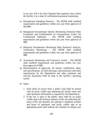 299
in no case will it be more frequent than quarterly basis unless
the facility is in a state of verification/assessment monitoring.
c) Groundwater Sampling Protocol – The DENR shall establish
requirements and guidelines within one year from approval of
this IRR.
d) Background Groundwater Quality Monitoring Statistical Data
Evaluation and Establishment of Concentration Limits for
Contaminant Indicators – The DENR shall establish
requirements and guidelines within one year from approval of
IRR.
e) Detection Groundwater Monitoring Data Statistical Analysis,
Verification Monitoring – The DENR shall establish
requirements and guidelines within one year from approval of
IRR.
f) Assessment Monitoring and Corrective Action – The DENR
shall establish requirements and guidelines within one year
from approval of IRR.
g) Documentation of approvals, all reports, certification, plans
and specifications, as built drawings, determinations and other
requirements by the Department and other pertinent and
relevant documents shall be kept in the facility’s operating
record.
h) Signs:
1. Each point of access from a public road shall be posted
with an easily visible sign indicating the facility name and
other pertinent information as required by the Department;
2. If the site is open to the public, there shall be an easily
visible sign at the primary entrance of the site indicating the
name of the site operator, the operator’s telephone number
and hours of operation; and easily visible sign at an
appropriate point shall indicate the schedule of charges and
 
