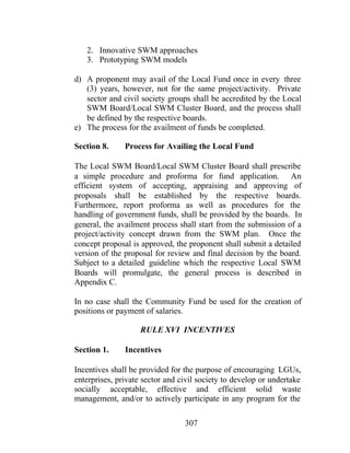 307
2. Innovative SWM approaches
3. Prototyping SWM models
d) A proponent may avail of the Local Fund once in every three
(3) years, however, not for the same project/activity. Private
sector and civil society groups shall be accredited by the Local
SWM Board/Local SWM Cluster Board, and the process shall
be defined by the respective boards.
e) The process for the availment of funds be completed.
Section 8. Process for Availing the Local Fund
The Local SWM Board/Local SWM Cluster Board shall prescribe
a simple procedure and proforma for fund application. An
efficient system of accepting, appraising and approving of
proposals shall be established by the respective boards.
Furthermore, report proforma as well as procedures for the
handling of government funds, shall be provided by the boards. In
general, the availment process shall start from the submission of a
project/activity concept drawn from the SWM plan. Once the
concept proposal is approved, the proponent shall submit a detailed
version of the proposal for review and final decision by the board.
Subject to a detailed guideline which the respective Local SWM
Boards will promulgate, the general process is described in
Appendix C.
In no case shall the Community Fund be used for the creation of
positions or payment of salaries.
RULE XVI INCENTIVES
Section 1. Incentives
Incentives shall be provided for the purpose of encouraging LGUs,
enterprises, private sector and civil society to develop or undertake
socially acceptable, effective and efficient solid waste
management, and/or to actively participate in any program for the
 