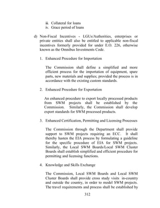 312
iii. Collateral for loans
iv. Grace period of loans
d) Non-Fiscal Incentives - LGUs/Authorities, enterprises or
private entities shall also be entitled to applicable non-fiscal
incentives formerly provided for under E.O. 226, otherwise
known as the Omnibus Investments Code.
1. Enhanced Procedure for Importation
The Commission shall define a simplified and more
efficient process for the importation of equipment, spare
parts, new materials and supplies; provided the process is in
accordance with the existing custom standards.
2. Enhanced Procedure for Exportation
An enhanced procedure to export locally processed products
from SWM projects shall be established by the
Commission. Similarly, the Commission shall develop
export standards for SWM processed products.
3. Enhanced Certification, Permitting and Licensing Processes
The Commission through the Department shall provide
support to SWM projects requiring an ECC. It shall
thereby hasten the EIA process by formulating a guideline
for the specific procedure of EIA for SWM projects.
Similarly, the Local SWM Boards/Local SWM Cluster
Boards shall establish simplified and efficient procedure for
permitting and licensing functions.
4. Knowledge and Skills Exchange
The Commission, Local SWM Boards and Local SWM
Cluster Boards shall provide cross study visits in-country
and outside the country, in order to model SWM projects.
The travel requirements and process shall be established by
 