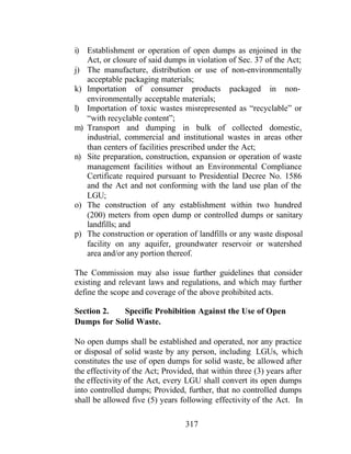 317
i) Establishment or operation of open dumps as enjoined in the
Act, or closure of said dumps in violation of Sec. 37 of the Act;
j) The manufacture, distribution or use of non-environmentally
acceptable packaging materials;
k) Importation of consumer products packaged in non-
environmentally acceptable materials;
l) Importation of toxic wastes misrepresented as “recyclable” or
“with recyclable content”;
m) Transport and dumping in bulk of collected domestic,
industrial, commercial and institutional wastes in areas other
than centers of facilities prescribed under the Act;
n) Site preparation, construction, expansion or operation of waste
management facilities without an Environmental Compliance
Certificate required pursuant to Presidential Decree No. 1586
and the Act and not conforming with the land use plan of the
LGU;
o) The construction of any establishment within two hundred
(200) meters from open dump or controlled dumps or sanitary
landfills; and
p) The construction or operation of landfills or any waste disposal
facility on any aquifer, groundwater reservoir or watershed
area and/or any portion thereof.
The Commission may also issue further guidelines that consider
existing and relevant laws and regulations, and which may further
define the scope and coverage of the above prohibited acts.
Section 2. Specific Prohibition Against the Use of Open
Dumps for Solid Waste.
No open dumps shall be established and operated, nor any practice
or disposal of solid waste by any person, including LGUs, which
constitutes the use of open dumps for solid waste, be allowed after
the effectivity of the Act; Provided, that within three (3) years after
the effectivity of the Act, every LGU shall convert its open dumps
into controlled dumps; Provided, further, that no controlled dumps
shall be allowed five (5) years following effectivity of the Act. In
 