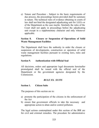 325
e) Nature and Procedure - Subject to the basic requirements of
due process, the proceedings herein provided shall be summary
in nature. The technical rules of evidence obtaining in courts of
law shall not bind the designated adjudicating unit for LGUs or
of the Department as the case maybe. Similarly the rules of the
Court shall not apply in proceedings before the adjudicating
unit except in a supplementary character and only whenever
applicable.
Section 8. Closure or Suspension of Operations of Solid
Waste Management Facilities
The Department shall have the authority to order the closure or
suspension of developments, construction or operation of solid
waste management facilities pursuant to existing laws, rules and
regulations.
Section 9. Authentication with Official Seal
All decisions, orders and appropriate legal documents hereinafter
promulgated shall be issued with the official seal of the
Department or the government agencies designated by the
Commission.
RULE XX. SUITS
Section 1. Citizen Suits
The purposes of this section are to:
a) promote the participation of the citizens in the enforcement of
the Act
b) ensure that government officials to take the necessary and
appropriate action to abate and/or control pollution.
The legal actions contemplated under this section of the IRR are
for civil and criminal remedies. The procedure for administrative
 