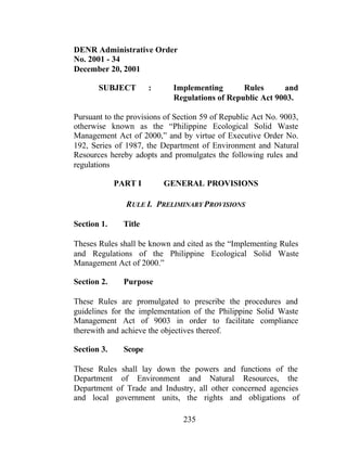 235
DENR Administrative Order
No. 2001 - 34
December 20, 2001
SUBJECT : Implementing Rules and
Regulations of Republic Act 9003.
Pursuant to the provisions of Section 59 of Republic Act No. 9003,
otherwise known as the “Philippine Ecological Solid Waste
Management Act of 2000,” and by virtue of Executive Order No.
192, Series of 1987, the Department of Environment and Natural
Resources hereby adopts and promulgates the following rules and
regulations
PART I GENERAL PROVISIONS
RULE I. PRELIMINARY PROVISIONS
Section 1. Title
Theses Rules shall be known and cited as the “Implementing Rules
and Regulations of the Philippine Ecological Solid Waste
Management Act of 2000.”
Section 2. Purpose
These Rules are promulgated to prescribe the procedures and
guidelines for the implementation of the Philippine Solid Waste
Management Act of 9003 in order to facilitate compliance
therewith and achieve the objectives thereof.
Section 3. Scope
These Rules shall lay down the powers and functions of the
Department of Environment and Natural Resources, the
Department of Trade and Industry, all other concerned agencies
and local government units, the rights and obligations of
 