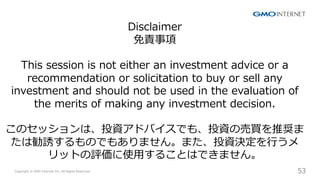 Copyright ? GMO Internet Inc. All Rights Reserved. 53
CONFIDENTIAL
Disclaimer
؟
This session is not either an investment advice or a
recommendation or solicitation to buy or sell any
investment and should not be used in the evaluation of
the merits of making any investment decision.
ΥåϡͶYɥХǤ⡢ͶYΉIƊX
τTΤǤ⤢ޤ󡣤ޤͶYQ?
åȤuʹ?뤳ȤϤǤޤ
 