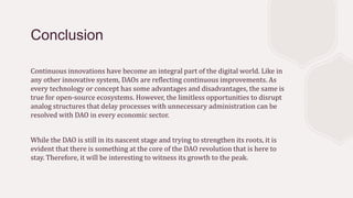 Conclusion
Continuous innovations have become an integral part of the digital world. Like in
any other innovative system, DAOs are reflecting continuous improvements. As
every technology or concept has some advantages and disadvantages, the same is
true for open-source ecosystems. However, the limitless opportunities to disrupt
analog structures that delay processes with unnecessary administration can be
resolved with DAO in every economic sector.
While the DAO is still in its nascent stage and trying to strengthen its roots, it is
evident that there is something at the core of the DAO revolution that is here to
stay. Therefore, it will be interesting to witness its growth to the peak.
 