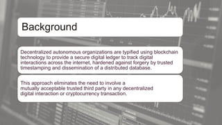 Background
Decentralized autonomous organizations are typified using blockchain
technology to provide a secure digital ledger to track digital
interactions across the internet, hardened against forgery by trusted
timestamping and dissemination of a distributed database.
This approach eliminates the need to involve a
mutually acceptable trusted third party in any decentralized
digital interaction or cryptocurrency transaction.
 