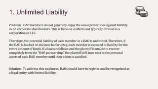 1. Unlimited Liability
Solution : To address this weakness, DAOs would have to register and be recognized as
a legal entity with limited liability.
Problem : DAO members do not generally enjoy the usual protections against liability
as do corporate shareholders. This is because a DAO is not typically formed as a
corporation or LLC.
Therefore, the potential liability of each member in a DAO is unlimited. Therefore, if
the DAO is hacked or declares bankruptcy, each member is exposed to liability for the
entire amount of funds. If a lawsuit follows and the plaintiff is unable to recover
completely from the “DAO partnership,” the plaintiff will turn next to the personal
assets of each DAO member until their claim is satisfied.
 