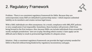 2. Regulatory Framework
Problem : There is no consistent regulatory framework for DAOs. Because they are
unincorporated, many DAO are defaulted to partnership status—which imposes unlimited
liability on its members and creates various legal issues.
With a DAO, individuals are often anonymous. As a result, compliance with AML/KYC policies
is very complicated, if not impossible. Sometimes, these burdens will prevent a DAO from
being formed in the first instance. Also, because DAOs can include individuals from around the
world, multiple jurisdictions´ laws are at play. Deciding which country´s laws apply can be
difficult and is likely to result in protracted legal battles if a dispute arises.
Solution : Only a consistent regulatory framework can provide the legal certainty needed for
DAOs to flourish without being hindered by regulatory inconsistency and gaps.
 
