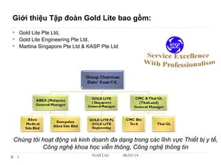 06/03/14Gold Lite1
Giới thiệu Tập đoàn Gold Lite bao gồm:
 Gold Lite Pte Ltd,
 Gold Lite Engineering Pte Ltd,
 Martina Singapore Pte Ltd & KASP Pte Ltd
Chúng tôi hoạt động và kinh doanh đa dạng trong các lĩnh vực Thiết bị y tế,
Công nghệ khoa học viễn thông, Công nghệ thông tin
 