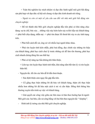 9Đào tạo Bất Động Sản chuyên nghiệp và uy tín – Giá ưu đãi nhất Hà Nội
Đăng kí tại website http://www.StrongCuong.com – Hotline: 098.939.1353
+ Tuân thủ nghiêm túc trách nhiệm và đạo đức hành nghề môi giới bất động
sản phù hợp với đạo đức xã hội nói chung và đạo đức kinh doanh nói riêng.
- Ngoài ra còn có một số yêu cầu sau đối với nhà môi giới bất động sản
chuyên nghiệp:
+ Để trở thành nhà Môi giới chuyên nghiệp đầu tiên phải có khả năng chịu
đựng: sự ức chế, bức xúc… những việc này luôn luôn xảy ra khi tiếp xúc khách hàng
-> phải biết chịu đựng, nhẫn nại. -> phải tìm được lối thoát khi xảy ra các tình trạng
trên.
+ Phải biết cách đối xử, ứng xử với nhiều loại người khác nhau.
+ Phải rèn luyện tính kiên nhẫn, phải hoà đồng, đọc chính xác những tín hiệu
của khách hàng, phải học cách chai lỳ trước những cái dễ làm tổn thương, phải học
cách nhanh chóng đứng lên sau thất bại.
+ Phải có kỹ năng tạo bầu không khí thân thiện.
+ Liên tục rèn luyện thực hành tinh thần, khả năng nắm bắt tâm lý và rèn luyện
thân thể.
- Nguyên tắc: để cho các bên dễ đi đến thoả thuận.
+ Xác định thiện cảm ngay lần gặp đầu tiên.
+ Cố gắng thực hiện những lời đã hứa với khách hàng, thậm chí thực hiện
nhiều hơn những lời đã hứa một cách tỉ mỉ và cẩn thận. Đồng thời thông báo
thường xuyên tiến trình sự việc với khách hàng.
+ Giải quyết các công việc giữa các bên mua và bán theo hướng bạn là người
Môi giới của hai bên, cần xử công bằng với hai bên theo nguyên tắc “ fairplay”.
- Hình ảnh lý tưởng của nhà Môi giới chuyên nghiệp.
 