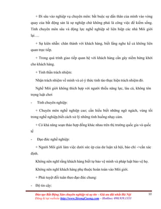 10Đào tạo Bất Động Sản chuyên nghiệp và uy tín – Giá ưu đãi nhất Hà Nội
Đăng kí tại website http://www.StrongCuong.com – Hotline: 098.939.1353
+ Đi sâu vào nghiệp vụ chuyên môn: bắt buộc sự dấn thân của mình vào vòng
quay của bất động sản là sự nghiệp chứ không phải là công việc để kiếm sống.
Tính chuyên môn sâu và động lực nghề nghiệp sẽ liên hiệp các nhà Môi giới
lại….
+ Sự kiên nhẫn: chân thành với khách hàng, biết lắng nghe kể cả không liên
quan trực tiếp.
+ Trong quá trình giao tiếp quan hệ với khách hàng cần gây niềm hứng khởi
cho khách hàng.
+ Tinh thần trách nhiệm:
Nhận trách nhiệm về mình và có ý thức tỉnh táo thực hiện trách nhiệm đó.
Nghề Môi giới không thích hợp với người thiếu năng lực, láu cá, không tôn
trọng luật chơi
- Tính chuyên nghiệp:
+ Chuyên môn nghề nghiệp cao; cần hiểu biết những ngõ ngách, vùng tối
trong nghề nghiệp,biết cách xử lý những tình huống nhạy cảm.
+ Có khả năng soạn thảo hợp đồng khác nhau trên thị trường quốc gia và quốc
tế
- Đạo đức nghề nghiệp:
+ Người Môi giới làm việc dưới sức ép của dư luận xã hội, báo chí ->cần xác
định.
Không nên nghĩ rằng khách hàng biết tự bảo vệ mình và pháp luật bảo vệ họ.
Không nên nghĩ khách hàng phụ thuộc hoàn toàn vào Môi giới.
+ Phải tuyệt đối tuân theo đạo đức chung:
- Độ tin cậy:
 