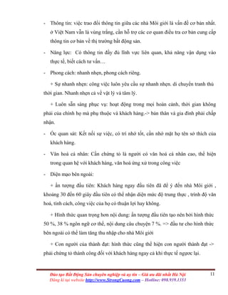 11Đào tạo Bất Động Sản chuyên nghiệp và uy tín – Giá ưu đãi nhất Hà Nội
Đăng kí tại website http://www.StrongCuong.com – Hotline: 098.939.1353
- Thông tin: việc trao đổi thông tin giữa các nhà Môi giới là vấn đề cơ bản nhất.
ở Việt Nam vẫn là vùng trắng, cần hỗ trợ các cơ quan điều tra cơ bản cung cấp
thông tin cơ bản về thị trường bất động sản.
- Năng lực: Có thông tin đầy đủ lĩnh vực liên quan, khả năng vận dụng vào
thực tế, biết cách tư vấn…
- Phong cách: nhanh nhẹn, phong cách riêng.
+ Sự nhanh nhẹn: công việc luôn yêu cầu sự nhanh nhẹn. di chuyển tranh thủ
thời gian. Nhanh nhẹn cả về vật lý và tâm lý.
+ Luôn sẵn sàng phục vụ: hoạt động trong mọi hoàn cảnh, thời gian không
phải của chính họ mà phụ thuộc và khách hàng.-> bản thân và gia đình phải chấp
nhận.
- Óc quan sát: Kết nối sự việc, có trí nhớ tốt, cần nhớ mặt họ tên sở thích của
khách hàng.
- Văn hoá cá nhân: Cần chứng tỏ là người có văn hoá cá nhân cao, thể hiện
trong quan hệ với khách hàng, văn hoá ứng xử trong công việc
- Diện mạo bên ngoài:
+ ấn tượng đầu tiên: Khách hàng ngay đầu tiên đã để ý đến nhà Môi giới ,
khoảng 30 đến 60 giây đầu tiên có thể nhận diện mức độ trung thực , trình độ văn
hoá, tính cách, công việc của họ có thuận lợi hay không.
+ Hình thức quan trọng hơn nội dung: ấn tượng đầu tiên tạo nên bởi hình thức
50 %, 38 % ngôn ngữ cơ thể, nội dung câu chuyện 7 %. => đầu tư cho hình thức
bên ngoài có thể làm tăng thu nhập cho nhà Môi giới
+ Con người của thành đạt: hình thức cũng thể hiện con người thành đạt ->
phải chứng tỏ thành công đối với khách hàng ngay cả khi thực tế ngựơc lại.
 