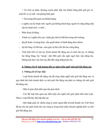 12Đào tạo Bất Động Sản chuyên nghiệp và uy tín – Giá ưu đãi nhất Hà Nội
Đăng kí tại website http://www.StrongCuong.com – Hotline: 098.939.1353
+ Vệ sinh cá nhân: thường xuyên phải tiếp xúc khách hàng phải giữ gìn vệ
sinh tốt và vệ sinh văn phòng Môi giới.
+ Tôn trọng thời gian của khách hàng.
- ý nghĩa của kỹ thuật mới: người già không thích hợp, người trẻ năng động tiếp
cận kỹ thuật mới: vi tính…
- Điện thoại di động:
- Tránh xa ý nghĩa tiêu cực: tránh gây tâm lý thất bại trong môi trường..
- Quyết đoán và trung thực: cần quyết đoán và hành động theo nhóm.
- Sự hài lòng về tiền bạc: cảm giác tự hào tiền thù lao xứng đáng
- Tính hiểu biết về chu kỳ: Kinh doanh bất động sản có tính chu kỳ, có những
lúc đóng băng, lúc “nóng”, nhà Môi giới cần nghỉ ngơi làm việc đúng lúc,
không nên làm việc liên tục dẫn đến căng thẳng kiệt sức.
đ. Những yếu tố ảnh hưởng đến sự phát triển nghề môi giới bất động sản
1. Những yếu tố trực tiếp:
- Luật Kinh doanh bất động sản đã công nhận nghề môi giới bất động sản và
quy định khi kinh doanh dịch vụ môi giới bất động sản phải có chứng chỉ môi giới
bất động sản;
- Một số giao dịch phải qua sàn giao dịch;
- Các Bộ luật liên quan tạo điều kiện cho nghề môi giới phát triển như Luật
Nhà ở, Luật Đất đai, Bộ luật dân sự;
- Hội nhập quốc tế: nhiều công ty nước ngoài đầu tư kinh doanh vào Việt Nam
đã tạo sức ép cạnh tranh cho các công ty trong nước phải chuyên nghiệp dịch vụ môi
giới bất động sản;
 