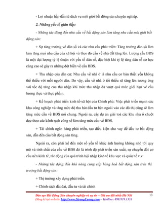 13Đào tạo Bất Động Sản chuyên nghiệp và uy tín – Giá ưu đãi nhất Hà Nội
Đăng kí tại website http://www.StrongCuong.com – Hotline: 098.939.1353
- Lợi nhuận hấp dẫn từ dịch vụ môi giới bất động sản chuyên nghiệp.
2. Những yếu tố gián tiếp:
- Những tác động đến nhu cầu về bất động sản làm tăng nhu cầu môi giới bất
động sản:
+ Sự tăng trưởng về dân số và các nhu cầu phát triển: Tăng trưởng dân số làm
làm tăng mọi nhu cầu của xã hội và theo đó cầu về nhà đất tăng lên. Lượng cầu BĐS
là một đại lượng tỷ lệ thuận với yếu tố dân số, đặc biệt khi tỷ lệ tăng dân số cơ học
càng cao sẽ gây ra những đột biến về cầu BĐS.
+ Thu nhập của dân cư: Nhu cầu về nhà ở là nhu cầu cơ bản thiết yếu không
thể thiếu với mỗi người dân. Do vậy, cầu về nhà ở tối thiểu sẽ tăng lên tương ứng
với tốc độ tăng của thu nhập khi mức thu nhập đã vượt quá mức giới hạn về cầu
lương thực và thực phẩm.
+ Kế hoạch phát triển kinh tế-xã hội của Chính phủ: Việc phát triển mạnh các
khu công nghiệp và tăng mức độ thu hút đầu tư bên ngoài vào các đô thị cũng sẽ làm
tăng mức cầu về BĐS nói chung. Ngoài ra, các dự án giải toả các khu nhà ổ chuột
dọc theo các kênh rạch cũng sẽ làm tăng mức cầu về BĐS.
+ Tài chính ngân hàng phát triển, tạo điều kiện cho vay để đầu tư bất động
sản, dẫn đến cầu bất động sản tăng.
Ngoài ra, còn phải kể đến một số yếu tố khác ảnh hưởng không nhỏ tới quy
mô và tính chất của cầu về BĐS đó là trình độ phát triển sản xuất, sự chuyển đổi cơ
cấu nền kinh tế, tác động của quá trình hội nhập kinh tế khu vực và quốc tế v.v..
- Những tác động đến khả năng cung cấp hàng hoá bất động sản trên thị
trường bất động sản:
+ Thị trường xây dựng phát triển.
+ Chính sách đất đai, đầu tư và tài chính
 