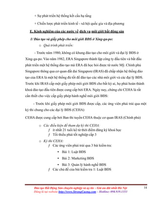 14Đào tạo Bất Động Sản chuyên nghiệp và uy tín – Giá ưu đãi nhất Hà Nội
Đăng kí tại website http://www.StrongCuong.com – Hotline: 098.939.1353
+ Sự phát triển hệ thống kết cấu hạ tầng
+ Chiến lược phát triển kinh tế - xã hội quốc gia và địa phương
E. Kinh nghiệm của các nước về dịch vụ môi giới bất động sản
1/ Đào tạo và giấy phép cho môi giới BĐS ở Xing-ga-po:
o Quá trình phát triển:
- Trước năm 1980, không có khung đào tạo cho môi giới và đại lý BĐS ở
Xing-ga-po. Vào năm 1982, ERA Singapore thành lập công ty đầu tiên và bắt đầu
phát triển một hệ thống đào tạo mà ERA đã học hỏi được từ nước Mỹ. Chính phủ
Singapore thông qua cơ quan đất đai Singapore (IRAS) đã chấp nhận hệ thống đào
tạo của ERA là một hệ thống đủ tốt để đào tạo các nhà môi giới và các đại lý BĐS.
Trước khi IRAS cấp một giấy phép môi giới BĐS cho bất kỳ ai, họ phải hoàn thành
khoá đào tạo đầu tiên được cung cấp bởi ERA. Ngày nay, chứng chỉ CEHA là rất
cần thiết cho việc cấp giấy phép hành nghề môi giới BĐS:
- Trước khi giấy phép môi giới BĐS được cấp, các ứng viên phải trải qua một
kỳ thi chung cho các đại lý BĐS (CEHA)
CEHA được cung cấp bởi Ban thi tuyển CEHA thuộc cơ quan IRAS (Chính phủ)
o Các điều kiện để tham dự kỳ thi CEHA:
ƒ ít nhất 21 tuổi kể từ thời điểm đăng ký khoá học
ƒ Tối thiểu phải tốt nghiệp cấp 3
o Kỳ thi CEHA:
ƒ Các ứng viên phải trải qua 3 bài kiểm tra:
• Bài 1: Luật BĐS
• Bài 2: Marketing BĐS
• Bài 3: Quản lý hành nghề BĐS
ƒ Các chủ đề của bài kiểm tra 1: Luật BĐS
 