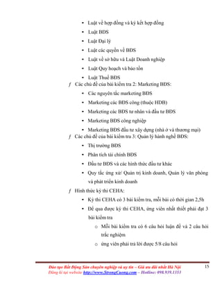 15Đào tạo Bất Động Sản chuyên nghiệp và uy tín – Giá ưu đãi nhất Hà Nội
Đăng kí tại website http://www.StrongCuong.com – Hotline: 098.939.1353
• Luật về hợp đồng và ký kết hợp đồng
• Luật BĐS
• Luật Đại lý
• Luật các quyền về BĐS
• Luật về sở hữu và Luật Doanh nghiệp
• Luật Quy hoạch và bảo tồn
• Luật Thuế BĐS
ƒ Các chủ đề của bài kiểm tra 2: Marketing BĐS:
• Các nguyên tắc marketing BĐS
• Marketing các BĐS công (thuộc HDB)
• Marketing các BĐS tư nhân và đầu tư BĐS
• Marketing BĐS công nghiệp
• Marketing BĐS đầu tư xây dựng (nhà ở và thương mại)
ƒ Các chủ đề của bài kiểm tra 3: Quản lý hành nghề BĐS:
• Thị trường BĐS
• Phân tích tài chính BĐS
• Đầu tư BĐS và các hình thức đầu tư khác
• Quy tắc ứng xử/ Quản trị kinh doanh, Quản lý văn phòng
và phát triển kinh doanh
ƒ Hình thức kỳ thi CEHA:
• Kỳ thi CEHA có 3 bài kiểm tra, mỗi bài có thời gian 2,5h
• Để qua được kỳ thi CEHA, ứng viên nhất thiết phải đạt 3
bài kiểm tra
o Mỗi bài kiểm tra có 6 câu hỏi luận đề và 2 câu hỏi
trắc nghiệm
o ứng viên phải trả lời được 5/8 câu hỏi
 