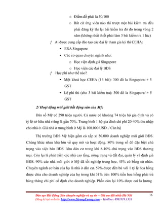 16Đào tạo Bất Động Sản chuyên nghiệp và uy tín – Giá ưu đãi nhất Hà Nội
Đăng kí tại website http://www.StrongCuong.com – Hotline: 098.939.1353
o Điểm đỗ phải là 50/100
o Bất cứ ứng viên nào thi trượt một bài kiểm tra đều
phải đăng ký thi lại bài kiểm tra đó đó trong vòng 2
năm (không nhất thiết phải làm 3 bài kiểm tra 1 lúc)
ƒ Ai được cung cấp đào tạo các đại lý tham gia kỳ thi CEHA:
• ERA Singapore
• Các cơ quan chuyên ngành như:
o Học viện định giá Singapore
o Học viện các đại lý BĐS
ƒ Học phí như thế nào?
• Một khoá học CEHA (16 bài): 300 đô la Singapore/-+ 5
GST
• Lệ phí thi (cho 3 bài kiểm tra): 300 đô la Singapore/-+ 5
GST
2/ Hoạt động môi giới bất động sản của Mỹ:
Dân số Mỹ có 290 triệu người. Cả nước có khoảng 74 triệu hộ gia đình và có
tỷ lệ sở hữu nhà riêng là gần 70%. Trung bình 1 hộ gia đình chi phí 20-40% thu nhập
cho nhà ở. Giá nhà ở trung bình ở Mỹ là 100.000 USD. / Căn hộ
Thị trường BĐS Mỹ hiện gồm có xấp xỉ 50.000 doanh nghiệp môi giới BĐS.
Chúng khác nhau khá lớn về quy mô và hoạt động. 80% trong số đó đặc biệt chú
trọng vào việc bán BĐS khu dân cư trong khi 8-10% chú trọng vào BĐS thương
mại. Còn lại là phát triển các nhà cao tầng, nông trang và đất đai, quản lý và định giá
BĐS. 90% các nhà môi giới ở Mỹ đã tốt nghiệp trung học, 45% có bằng cử nhân.
Chuyên ngành cơ bản của họ là nhà ở dân cư. 59% được đền bù với 1 tỷ lệ hoa hồng
được chia cho doanh nghiệp của họ trong khi 31% trên 100% tiền hoa hồng phải trả
hàng tháng chi phí cố định cho doanh nghiệp. Phần còn lại 10% được coi là lương
 