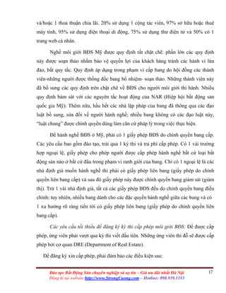 17Đào tạo Bất Động Sản chuyên nghiệp và uy tín – Giá ưu đãi nhất Hà Nội
Đăng kí tại website http://www.StrongCuong.com – Hotline: 098.939.1353
và/hoặc 1 thoả thuận chia lãi. 20% sử dụng 1 cộng tác viên, 97% sở hữu hoặc thuê
máy tính, 95% sử dụng điện thoại di động, 75% sử dụng thư điện tử và 50% có 1
trang web cá nhân.
Nghề môi giới BĐS Mỹ được quy định rất chặt chẽ. phần lớn các quy định
này được soạn thảo nhằm bảo vệ quyền lợi của khách hàng tránh các hành vi lừa
đảo, bất quy tắc. Quy định áp dụng trong phạm vi cấp bang do hội đồng các thành
viên-những người được thống đốc bang bổ nhiệm- soạn thảo. Những thành viên này
đã bổ sung các quy định trên chặt chẽ về BĐS cho người môi giới thi hành. Nhiều
quy định bám sát với các nguyên tắc hoạt động của NAR (Hiệp hội bất động sản
quốc gia Mỹ). Thêm nữa, hầu hết các nhà lập pháp của bang đã thông qua các đạo
luật bổ sung, sửa đổi về người hành nghề; nhiều bang không có các đạo luật này,
“luật chung” được chính quyền dùng làm căn cứ pháp lý trong việc thực hiện.
Để hành nghề BĐS ở Mỹ, phải có 1 giấy phép BĐS do chính quyền bang cấp.
Các yêu cầu bao gồm đào tạo, trải qua 1 kỳ thi và trả phí cấp phép. Có 1 vài trường
hợp ngoại lệ, giấy phép cho phép người được cấp phép hành nghề bất cứ loại bất
động sản nào ở bất cứ đâu trong phạm vi ranh giới của bang. Chỉ có 1 ngoại lệ là các
nhà định giá muốn hành nghề thì phải có giấy phép liên bang (giấy phép do chính
quyền liên bang cấp) và sau đó giấy phép này được chính quyền bang giám sát (giám
thị). Trừ 1 vài nhà định giá, tất cả các giấy phép BĐS đều do chính quyền bang điều
chỉnh; tuy nhiên, nhiều bang dành cho các đặc quyền hành nghề giữa các bang và có
1 xu hướng rõ ràng tiến tới có giấy phép liên bang (giấy phép do chính quyền liên
bang cấp).
Các yêu cầu tối thiểu để đăng ký kỳ thi cấp phép môi giới BĐS: Để được cấp
phép, ứng viên phải vượt qua kỳ thi viết đầu tiên. Những ứng viên thi đỗ sẽ được cấp
phép bởi cơ quan DRE (Department of Real Estate).
Để đăng ký xin cấp phép, phải đảm bảo các điều kiện sau:
 