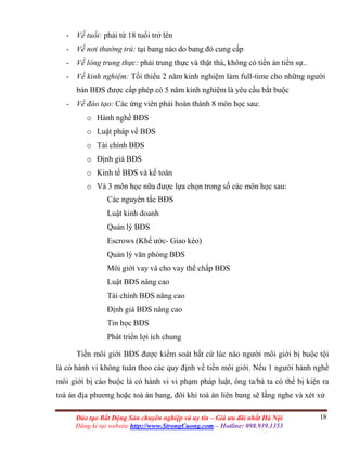 18Đào tạo Bất Động Sản chuyên nghiệp và uy tín – Giá ưu đãi nhất Hà Nội
Đăng kí tại website http://www.StrongCuong.com – Hotline: 098.939.1353
- Về tuổi: phải từ 18 tuổi trở lên
- Về nơi thường trú: tại bang nào do bang đó cung cấp
- Về lòng trung thực: phải trung thực và thật thà, không có tiền án tiền sự..
- Về kinh nghiệm: Tối thiểu 2 năm kinh nghiệm làm full-time cho những người
bán BĐS được cấp phép có 5 năm kinh nghiệm là yêu cầu bắt buộc
- Về đào tạo: Các ứng viên phải hoàn thành 8 môn học sau:
o Hành nghề BĐS
o Luật pháp về BĐS
o Tài chính BĐS
o Định giá BĐS
o Kinh tế BĐS và kế toán
o Và 3 môn học nữa được lựa chọn trong số các môn học sau:
Các nguyên tắc BĐS
Luật kinh doanh
Quản lý BĐS
Escrows (Khế ước- Giao kèo)
Quản lý văn phòng BĐS
Môi giới vay và cho vay thế chấp BĐS
Luật BĐS nâng cao
Tài chính BĐS nâng cao
Định giá BĐS nâng cao
Tin học BĐS
Phát triển lợi ích chung
Tiền môi giới BĐS được kiểm soát bất cứ lúc nào người môi giới bị buộc tội
là có hành vi không tuân theo các quy định về tiền môi giới. Nếu 1 người hành nghề
môi giới bị cáo buộc là có hành vi vi phạm pháp luật, ông ta/bà ta có thể bị kiện ra
toà án địa phương hoặc toà án bang, đôi khi toà án liên bang sẽ lắng nghe và xét xử
 