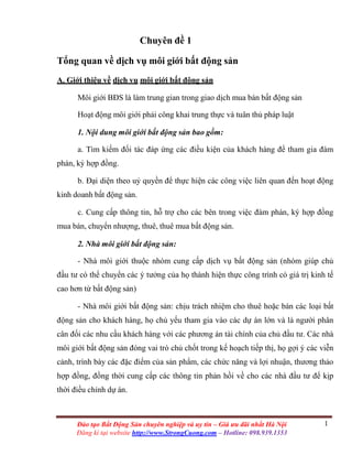 1Đào tạo Bất Động Sản chuyên nghiệp và uy tín – Giá ưu đãi nhất Hà Nội
Đăng kí tại website http://www.StrongCuong.com – Hotline: 098.939.1353
Chuyên đề 1
Tổng quan về dịch vụ môi giới bất động sản
A. Giới thiệu về dịch vụ môi giới bất động sản
Môi giới BĐS là làm trung gian trong giao dịch mua bán bất động sản
Hoạt động môi giới phải công khai trung thực và tuân thủ pháp luật
1. Nội dung môi giới bất động sản bao gồm:
a. Tìm kiếm đối tác đáp ứng các điều kiện của khách hàng để tham gia đàm
phán, ký hợp đồng.
b. Đại diện theo uỷ quyền để thực hiện các công việc liên quan đến hoạt động
kinh doanh bất động sản.
c. Cung cấp thông tin, hỗ trợ cho các bên trong việc đàm phán, ký hợp đồng
mua bán, chuyển nhượng, thuê, thuê mua bất động sản.
2. Nhà môi giới bất động sản:
- Nhà môi giới thuộc nhóm cung cấp dịch vụ bất động sản (nhóm giúp chủ
đầu tư có thể chuyển các ý tưởng của họ thành hiện thực công trình có giá trị kinh tế
cao hơn từ bất động sản)
- Nhà môi giới bất động sản: chịu trách nhiệm cho thuê hoặc bán các loại bất
động sản cho khách hàng, họ chủ yếu tham gia vào các dự án lớn và là người phân
cân đối các nhu cầu khách hàng với các phương án tài chính của chủ đầu tư. Các nhà
môi giới bất động sản đóng vai trò chủ chốt trong kế hoạch tiếp thị, họ gợi ý các viễn
cảnh, trình bày các đặc điểm của sản phẩm, các chức năng và lợi nhuận, thương thảo
hợp đồng, đồng thời cung cấp các thông tin phản hồi về cho các nhà đầu tư để kịp
thời điều chỉnh dự án.
 