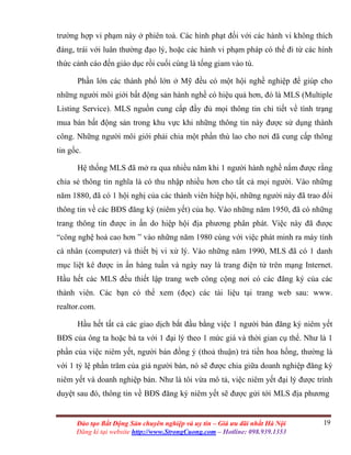 19Đào tạo Bất Động Sản chuyên nghiệp và uy tín – Giá ưu đãi nhất Hà Nội
Đăng kí tại website http://www.StrongCuong.com – Hotline: 098.939.1353
trường hợp vi phạm này ở phiên toà. Các hình phạt đối với các hành vi không thích
đáng, trái với luân thường đạo lý, hoặc các hành vi phạm pháp có thể đi từ các hình
thức cảnh cáo đến giáo dục rồi cuối cùng là tống giam vào tù.
Phần lớn các thành phố lớn ở Mỹ đều có một hội nghề nghiệp để giúp cho
những người môi giới bất động sản hành nghề có hiệu quả hơn, đó là MLS (Multiple
Listing Service). MLS nguồn cung cấp đầy đủ mọi thông tin chi tiết về tình trạng
mua bán bất động sản trong khu vực khi những thông tin này được sử dụng thành
công. Những người môi giới phải chia một phần thù lao cho nơi đã cung cấp thông
tin gốc.
Hệ thống MLS đã mở ra qua nhiều năm khi 1 người hành nghề nắm được rằng
chia sẻ thông tin nghĩa là có thu nhập nhiều hơn cho tất cả mọi người. Vào những
năm 1880, đã có 1 hội nghị của các thành viên hiệp hội, những người này đã trao đổi
thông tin về các BĐS đăng ký (niêm yết) của họ. Vào những năm 1950, đã có những
trang thông tin được in ấn do hiệp hội địa phương phân phát. Việc này đã được
“công nghệ hoá cao hơn ” vào những năm 1980 cùng với việc phát minh ra máy tính
cá nhân (computer) và thiết bị vi xử lý. Vào những năm 1990, MLS đã có 1 danh
mục liệt kê được in ấn hàng tuần và ngày nay là trang điện tử trên mạng Internet.
Hầu hết các MLS đều thiết lập trang web công cộng nơi có các đăng ký của các
thành viên. Các bạn có thể xem (đọc) các tài liệu tại trang web sau: www.
realtor.com.
Hầu hết tất cả các giao dịch bắt đầu bằng việc 1 người bán đăng ký niêm yết
BĐS của ông ta hoặc bà ta với 1 đại lý theo 1 mức giá và thời gian cụ thể. Như là 1
phần của việc niêm yết, người bán đồng ý (thoả thuận) trả tiền hoa hồng, thường là
với 1 tỷ lệ phần trăm của giá người bán, nó sẽ được chia giữa doanh nghiệp đăng ký
niêm yết và doanh nghiệp bán. Như là tôi vừa mô tả, việc niêm yết đại lý được trình
duyệt sau đó, thông tin về BĐS đăng ký niêm yết sẽ được gửi tới MLS địa phương
 