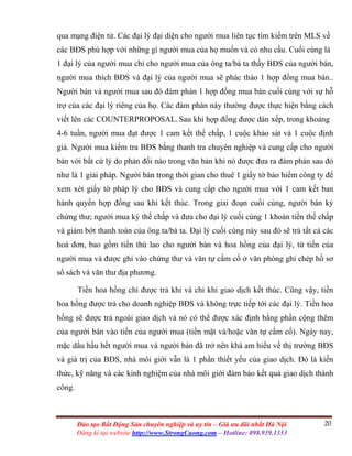 20Đào tạo Bất Động Sản chuyên nghiệp và uy tín – Giá ưu đãi nhất Hà Nội
Đăng kí tại website http://www.StrongCuong.com – Hotline: 098.939.1353
qua mạng điện tử. Các đại lý đại diện cho người mua liên tục tìm kiếm trên MLS về
các BĐS phù hợp với những gì người mua của họ muốn và có nhu cầu. Cuối cùng là
1 đại lý của người mua chỉ cho người mua của ông ta/bà ta thấy BĐS của người bán,
người mua thích BĐS và đại lý của người mua sẽ phác thảo 1 hợp đồng mua bán..
Người bán và người mua sau đó đàm phán 1 hợp đồng mua bán cuối cùng với sự hỗ
trợ của các đại lý riêng của họ. Các đàm phán này thường được thực hiện bằng cách
viết lên các COUNTERPROPOSAL. Sau khi hợp đồng được dàn xếp, trong khoảng
4-6 tuần, người mua đạt được 1 cam kết thế chấp, 1 cuộc khảo sát và 1 cuộc định
giá. Người mua kiểm tra BĐS bằng thanh tra chuyên nghiệp và cung cấp cho người
bán với bất cứ lý do phản đối nào trong văn bản khi nó được đưa ra đàm phán sau đó
như là 1 giải pháp. Người bán trong thời gian cho thuê 1 giấy tờ bảo hiểm công ty để
xem xét giấy tờ pháp lý cho BĐS và cung cấp cho người mua với 1 cam kết ban
hành quyền hợp đồng sau khi kết thúc. Trong giai đoạn cuối cùng, người bán ký
chứng thư; người mua ký thế chấp và đưa cho đại lý cuối cùng 1 khoản tiền thế chấp
và giảm bớt thanh toán của ông ta/bà ta. Đại lý cuối cùng này sau đó sẽ trả tất cả các
hoá đơn, bao gồm tiền thù lao cho người bán và hoa hồng của đại lý, từ tiền của
người mua và được ghi vào chứng thư và văn tự cầm cố ở văn phòng ghi chép hồ sơ
sổ sách và văn thư địa phương.
Tiền hoa hồng chỉ được trả khi và chỉ khi giao dịch kết thúc. Cũng vậy, tiền
hoa hồng được trả cho doanh nghiệp BĐS và không trực tiếp tới các đại lý. Tiền hoa
hồng sẽ được trả ngoài giao dịch và nó có thể được xác định bằng phần cộng thêm
của người bán vào tiền của người mua (tiền mặt và/hoặc văn tự cầm cố). Ngày nay,
mặc dầu hầu hết người mua và người bán đã trở nên khá am hiểu về thị trường BĐS
và giá trị của BĐS, nhà môi giới vẫn là 1 phần thiết yếu của giao dịch. Đó là kiến
thức, kỹ năng và các kinh nghiệm của nhà môi giới đảm bảo kết quả giao dịch thành
công.
 